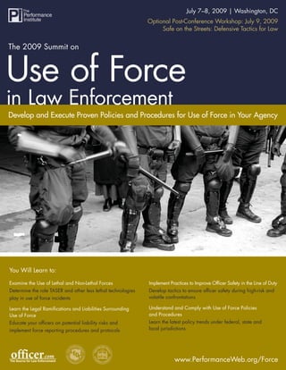 The 2009 Summit on The Use of Force in Law 7–8, 2009 | Washington, DC
                                                           July
                                                                Enforcement
                                                              Optional Post-Conference Workshop: July 9, 2009
                                                                   Safe on the Streets: Defensive Tactics for Law




Develop and Execute Proven Policies and Procedures for Use of Force in Your Agency




You Will Learn to:

Examine the Use of Lethal and Non-Lethal Forces               Implement Practices to Improve Ofﬁcer Safety in the Line of Duty
Determine the role TASER and other less lethal technologies   Develop tactics to ensure ofﬁcer safety during high-risk and
                                                              volatile confrontations
play in use of force incidents

                                                              Understand and Comply with Use of Force Policies
Learn the Legal Ramiﬁcations and Liabilities Surrounding
                                                              and Procedures
Use of Force
                                                              Learn the latest policy trends under federal, state and
Educate your ofﬁcers on potential liability risks and
                                                              local jurisdictions
implement force reporting procedures and protocols




                                                                          www.PerformanceWeb.org/Force
                                                                                 www.PerformanceWeb.org/Force 1
 