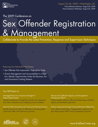 August 25–26, 2009 | Washington, DC
          The 2009 Conference on Sex Offender Registration & Management
                                                                                Pre-Conference Seminar: August 24, 2009
                                                                              Post-Conference Workshop: August 26, 2009



The 2009 Conference on




Collaborate to Provide the Latest Prevention, Response and Supervision Techniques




Featuring Two Interactive Workshops:
• Sex Offender Risk Assessment: Tools of the Trade
• Grants Management and Accountability In a New
  Era: Identify Opportunities Under the Recovery Act
  and Uncommon Funding Streams




You Will Learn to:

Leverage Resources to Improve Oversight of                    Maintain Sex Offender Registry and Management
Federal Requirements                                          Maintenance Efforts
Uphold compliance with legislative trends and understand      Enhance public safety by effectively balancing sex offender
how other jurisdictions are navigating current mandates       registry and database supervision

Improve Public Awareness and Community Policing Practices     Enhance Supervision through Cross-Jurisdictional Collaboration
Identify and monitor high risk offenders to provide greater   Learn effective techniques to engage fellow agencies and
community safety and supervision practices                    gain legal support staff to boost investigation practices




                                                                                         www.EndSexCrimes.org
                                                                                            www.EndSexCrimes.org 1
 