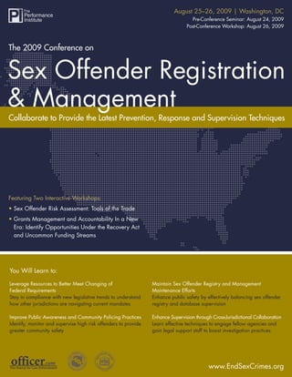 August 25–26, 2009 | Washington, DC
           The 2009 Conference on Sex Offender Registration & Management
                                                                                   Pre-Conference Seminar: August 24, 2009
                                                                                 Post-Conference Workshop: August 26, 2009



The 2009 Conference on




Collaborate to Provide the Latest Prevention, Response and Supervision Techniques




Featuring Two Interactive Workshops:
• Sex Offender Risk Assessment: Tools of the Trade
• Grants Management and Accountability In a New
  Era: Identify Opportunities Under the Recovery Act
  and Uncommon Funding Streams




You Will Learn to:

Leverage Resources to Better Meet Changing of                    Maintain Sex Offender Registry and Management
Federal Requirements                                             Maintenance Efforts
Stay in compliance with new legislative trends to understand     Enhance public safety by effectively balancing sex offender
how other jurisdictions are navigating current mandates          registry and database supervision

Improve Public Awareness and Community Policing Practices        Enhance Supervision through Cross-Jurisdictional Collaboration
Identify, monitor and supervise high risk offenders to provide   Learn effective techniques to engage fellow agencies and
greater community safety                                         gain legal support staff to boost investigation practices




                                                                                            www.EndSexCrimes.org
                                                                                               www.EndSexCrimes.org 1
 