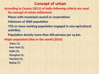Concept of urban
According to Census (2011) of India following criteria are used
for concept of urban settlement.
Places with municipal council or corporations
Minimum of 5000 population
75% or more working population engaged in non-agricultural
activities.
Population density more than 400 persons per sq.km.
Major populated cities in the world (2016):
Tokyo (1),
New York (2),
Delhi (3),
Shanghai (4),
Mumbai (5),
Bejing (7),
 