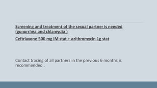 Screening and treatment of the sexual partner is needed
(gonorrhea and chlamydia )
Ceftriaxone 500 mg IM stat + azithromycin 1g stat
Contact tracing of all partners in the previous 6 months is
recommended .
 