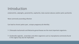Introduction
endometritis, salpingitis, parametritis, oophoritis, tubo-ovarian abscess and/or pelvic peritonitis
Most commonly ascending infection
Can lead to chronic pelvic pain , ectopic pregnancy & infertility
 Chlamydia trachomatis and Neisseria gonorrhoeae are the most important organisms .
 Gardenella vaginalis , anaerobes and other organisms such as mycoplasma commonly found
in the vagina may also be implicated
 