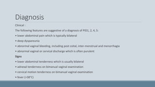 Diagnosis
Clinical :
The following features are suggestive of a diagnosis of PID1, 2, 4, 5:
• lower abdominal pain which is typically bilateral
• deep dyspareunia
• abnormal vaginal bleeding, including post coital, inter-menstrual and menorrhagia
• abnormal vaginal or cervical discharge which is often purulent
Signs
• lower abdominal tenderness which is usually bilateral
• adnexal tenderness on bimanual vaginal examination
• cervical motion tenderness on bimanual vaginal examination
• fever (>38°C)
 
