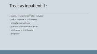 Treat as inpatient if :
a surgical emergency cannot be excluded
• lack of response to oral therapy
• clinically severe disease
• presence of a tuboovarian abcess
• intolerance to oral therapy
• pregnancy
 