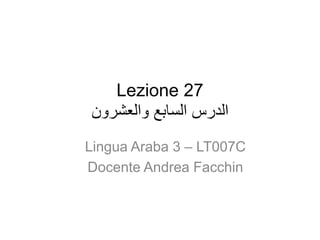 Lezione 27
‫والعشرون‬ ‫السابع‬ ‫الدرس‬
Lingua Araba 3 – LT007C
Docente Andrea Facchin
 