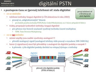 NSWI021
Počítačové sítě II
verze 4.0, lekce 8, slide 11 digitální PSTN
• s postupem času se (pevná) telefonní síť stala digitální
– co se změnilo:
• telefonní ústředny fungují digitálně (v ČR dokončeno k roku 2002)
– pracují se „zdigitalizovaným“ hlasem
• pro kodek použita technika PCM (Pulse Coded Modulation), na 1 hovor připadá 64 kbit/s
• trakty, propojující jednotlivé ústředny, fungují digitálně
– pro přenos více hovorů současně využívají techniku časové multiplexu
• TDM, Time Division Multiplexing
– co se nezměnilo:
• místní smyčky jsou nadále využívány analogově !!!
– přenáší analogový signál (analogové telefony stále pracují s rozsahem 300-3400 Hz)
• hovor (i signalizace) musí být převáděny z analogové do digitální podoby a naopak !!
– k převodu z/do digitální podoby dochází na vstupu/výstupu z ústředny
digitální trakt
převod z/do digitální podoby
(PCM, 64 kbit/s)
digitální
ústředna
digitální
ústředna
pevná telefonní síť
v ČR (O2) je již
plně digitální
 