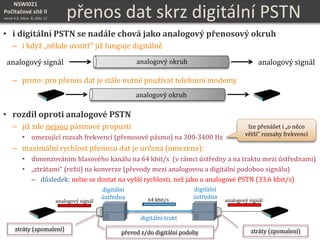 NSWI021
Počítačové sítě II
verze 4.0, lekce 8, slide 12 přenos dat skrz digitální PSTN
• i digitální PSTN se nadále chová jako analogový přenosový okruh
– i když „někde uvnitř“ již funguje digitálně
– proto: pro přenos dat je stále nutné používat telefonní modemy
• rozdíl oproti analogové PSTN
– již zde nejsou pásmové propusti
• omezující rozsah frekvencí (přenosové pásmo) na 300-3400 Hz
– maximální rychlost přenosu dat je určena (omezena):
• dimenzováním hlasového kanálu na 64 kbit/s (v rámci ústředny a na traktu mezi ústřednami)
• „ztrátami“ (režií) na konverze (převody mezi analogovou a digitální podobou signálu)
– důsledek: nelze se dostat na vyšší rychlosti, než jako u analogové PSTN (33,6 kbit/s)
analogový signál analogový signálanalogový okruh
analogový okruh
digitální
ústředna
digitální trakt
převod z/do digitální podoby
digitální
ústředna 64 kbit/s
ztráty (zpomalení)ztráty (zpomalení)
analogový signál analogový signál
lze přenášet i „o něco
větší“ rozsahy frekvencí
 