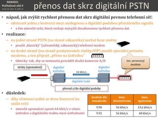 NSWI021
Počítačové sítě II
verze 4.0, lekce 8, slide 13 přenos dat skrz digitální PSTN
• nápad, jak zvýšit rychlost přenosu dat skrz digitální pevnou telefonní síť:
– odstranit jednu z konverzí mezi analogovou a digitální podobou přenášeného signálu
• a tím zmenšit režii, která snižuje nejvyšší dosahovanou rychlost přenosu dat
• realizace:
– na jedné straně PSTN (na straně zákazníka) nechat beze změny
• použít „klasický“ (uživatelský, zákaznický) telefonní modem
– na druhé straně (na straně poskytovatele služby/ISP) použít speciální variantu
modemu, a ten připojit „přímo na ústřednu“
• fakticky: tak, aby se nemusela provádět druhá konverze A/D
• důsledek:
– díky eliminaci jedné ze dvou konverzí lze
snížit režii
• zmenšit zpomalení oproti 64 kbit/s v rámci
ústředen a digitálního traktu mezi ústřednami
tzv. serverový
modem
tzv. serverový
modem
modem dle
standardu
max.
downstream
max.
upstream
V.90 56 kbit/s 33,6 kbit/s
V.92 56 kbit/s 48 kbit/s
digitální
ústředna
digitální trakt
převod z/do digitální podoby
digitální
ústředna 64 kbit/s
ztráty (zpomalení)
 