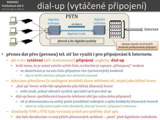 NSWI021
Počítačové sítě II
verze 4.0, lekce 8, slide 14 dial-up (vytáčené připojení)
• přenos dat přes (pevnou) tel. síť lze využít i pro připojování k Internetu
– jde o tzv. vytáčené (též: komutované) připojení, anglicky: dial-up
• kvůli tomu, že je nutné vytočit určité číslo, na kterém je zapojen „přístupový“ modem
– ve skutečnosti je na toto číslo připojeno více (serverových) modemů
• aby se mohlo dovolat a připojit více uživatelů současně
– data jsou přenášena (v analogové podobě) skrze telefonní síť, stejně jako běžný hovor
• „dial-up“ hovor může být zpoplatněn jako běžný (hlasový) hovor
– nebo jinak, pokud uživatel využívá speciální tarif pro dial-up
• dial-up hovor spotřebovává kapacitu telefonní sítě (po celou dobu připojení)
– síť je dimenzována na určitý počet (souběžně vedených a spíše krátkých) hlasových hovorů
• nikoli na velký počet (spíše velmi dlouhých) „dial-up“ hovorů / připojení k Internetu
– standardy V.90 a V.92 byly vyvinuty právě pro potřeby dial-upu
• aby bylo dosahováno co nejvyšších přenosových rychlostí – „proti“ plně digitálním ústřednám
digitální
ústředna
digitální trakt
převod z/do digitální podoby
digitální
ústředna 64 kbit/s
Internet
skupina (pool) serverových
modemů poskytovatele připojení
PSTN
 