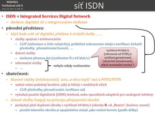 NSWI021
Počítačové sítě II
verze 4.0, lekce 8, slide 16 síť ISDN
• ISDN = Integrated Services Digital Network
– doslova: digitální síť s integrovanými službami
• původní představa:
– když bude celá síť digitální, přidáme k ní další služby …….
• služby spojené s telefonováním
– CLIP (informace o čísle volajícího), průběžné zobrazování údajů o tarifikaci, bohatší
předvolby, přesměrování hovorů, ….
• datové služby
– možnost přenosu dat (rychlostmi N x 64 kbit/s)
• informační služby
– ….
• skutečnost:
– hlasové služby (telefonování) jsou „o něco lepší“ než u POTS/PSTN
• nabízí velmi podobný komfort, jaký je běžný v mobilních sítích
– CLIP, předvolby, přesměrování, tarifikace atd.
• vyžadují použití digitálních (ISDN) telefonů, nebo speciálních adaptérů pro analogové telefony
– datové služby fungují na principu přepojování okruhů
• poskytují plně duplexní okruhy s rychlostí 64 kbit/s (okruhy B, od „Bearer“, doslova: nosné)
– použití datového okruhu je zpoplatněno stejně, jako vedení hovoru (podle délky)
nebylo nikdy realizováno
rychlost 64 kbit/s
(odvozená od PCM) je
rychlost garantovaná
(skutečně dosahovaná),
nikoli maximální možná !!
 