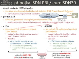 NSWI021
Počítačové sítě II
verze 4.0, lekce 8, slide 19
přípojka ISDN PRI / euroISDN30
• druhá varianta ISDN přípojky
– je určena pro připojování pobočkových ústředen (PBX, Private Branch Exchange)
• a pro vzájemné propojování sítí a ústředen
• předpoklad
– nevzniká „přeměnou“ analogové (pevné) telefonní linky
• ale je pro ni využita dostatečně dimenzovaný spoj (telekomunikační okruh / trakt, trunk)
• v USA
– jde o okruh T1 o přenosové rychlosti
1.544 Mbit/s
• „pojme“ celkem 24 okruhů o rychlosti 64
kbit/s (24 x 64 = 1536)
• důsledek:
– v USA (i dalších zemích, kde se
používají spoje T1) má tato přípojka
• 23 kanálů B (každý 64 kbit/s)
• 1 kanál D (64 kbit/s) pro signalizaci a
řízení
• v ČR/EU
– jde o okruh E1 o přenosové rychlosti
2,048 Mbit/s
• „pojme“ celkem 32 okruhů o rychlosti
64 kbit/s (32 x 64 = 2048)
• důsledek:
– v ČR/EU má tato ISDN přípojka
• 30 kanálů B (každý 64 kbit/s)
• 1 kanál D (64 kbit/s)
• a jeden kanál 64 kbit/s je v rezervě
přípojka ISDN PRI
(Primary Rate Interface)
přípojka euroISDN30
(„euro“ kvůli použití spoje E1,
30 kvůli počtu B kanálů)
nutno
rozlišovat
(pevná)
telefonní síť
NT1
ISDN přípojka
 