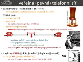 NSWI021
Počítačové sítě II
verze 4.0, lekce 8, slide 2 veřejná (pevná) telefonní síť
• začala vznikat ještě na konci 19. století
– první patent na telefon (Alexander Graham Bell): 1876
• vzniká jako:
– veřejná (public)
– analogová
• na digitální technologie bylo příliš brzy
– komutovaná (switched)
• komutace = fyzické přepojování okruhů (galvanické propojení jednotlivých úseků)
– zpočátku: „ručně“ – spojovatelky na ústřednách
– později: pomocí kontaktních relé
• ještě později: pomocí elektronických obvodů
• důsledek: jde o síť fungující na principu přepojování okruhů !!!!
• anglicky: PSTN (Public Switched Telephone Network)
– česky: VTS (veřejná telefonní síť)
• ale to je širší pojem, zahrnuje i mobilní sítě a sítě ISDN !!
 