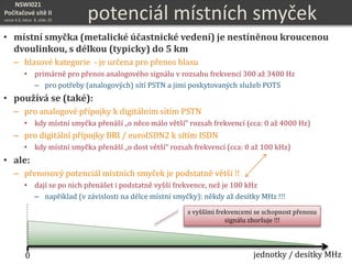 NSWI021
Počítačové sítě II
verze 4.0, lekce 8, slide 20 potenciál místních smyček
• místní smyčka (metalické účastnické vedení) je nestíněnou kroucenou
dvoulinkou, s délkou (typicky) do 5 km
– hlasové kategorie - je určena pro přenos hlasu
• primárně pro přenos analogového signálu v rozsahu frekvencí 300 až 3400 Hz
– pro potřeby (analogových) sítí PSTN a jimi poskytovaných služeb POTS
• používá se (také):
– pro analogové přípojky k digitálním sítím PSTN
• kdy místní smyčka přenáší „o něco málo větší“ rozsah frekvencí (cca: 0 až 4000 Hz)
– pro digitální přípojky BRI / euroISDN2 k sítím ISDN
• kdy místní smyčka přenáší „o dost větší“ rozsah frekvencí (cca: 0 až 100 kHz)
• ale:
– přenosový potenciál místních smyček je podstatně větší !!
• dají se po nich přenášet i podstatně vyšší frekvence, než je 100 kHz
– například (v závislosti na délce místní smyčky): někdy až desítky MHz !!!
0 jednotky / desítky MHz
s vyššími frekvencemi se schopnost přenosu
signálu zhoršuje !!!
 