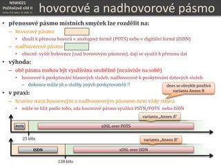 NSWI021
Počítačové sítě II
verze 4.0, lekce 8, slide 21
• přenosové pásmo místních smyček lze rozdělit na:
– hovorové pásmo
• slouží k přenosu hovorů v analogové formě (POTS) nebo v digitální formě (ISDN)
– nadhovorové pásmo
• obecně: vyšší frekvence (nad hovorovým pásmem), dají se využít k přenosu dat
• výhoda:
– obě pásma mohou být využívána souběžně (nezávisle na sobě)
• hovorové k poskytování hlasových služeb, nadhovorové k poskytování datových služeb
– dokonce může jít o služby jiných poskytovatelů !!
• v praxi:
– hranice mezi hovorovým a nadhovorovým pásmem není vždy stejná
• může se lišit podle toho, zda hovorové pásmo využívá PSTN/POTS nebo ISDN
hovorové a nadhovorové pásmo
POTS
25 kHz
138 kHz
ISDN
xDSL over POTS
xDSL over ISDN
varianta „Annex A“
varianta „Annex B“
dnes se obvykle používá
varianta Annex B
 