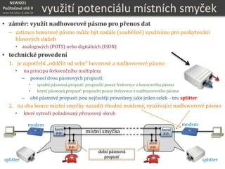 NSWI021
Počítačové sítě II
verze 4.0, lekce 8, slide 22
využití potenciálu místních smyček
• záměr: využít nadhovorové pásmo pro přenos dat
– zatímco hovorové pásmo může být nadále (souběžně) využíváno pro poskytování
hlasových služeb
• analogových (POTS) nebo digitálních (ISDN)
• technické provedení
1. je zapotřebí „oddělit od sebe“ hovorové a nadhovorové pásmo
• na principu frekvenčního multiplexu
– pomocí dvou pásmových propustí:
• spodní pásmová propusť: propouští pouze frekvence z hovorového pásma
• horní pásmová propusť: propouští pouze frekvence z nadhovorového pásma
– obě pásmové propusti jsou nejčastěji provedeny jako jeden celek – tzv. splitter
2. na oba konce místní smyčky nasadit vhodné modemy, využívající nadhovorové pásmo
• které vytvoří požadovaný přenosový okruh
dolní
p.p.
dolní
p.p.
horní
p.p. místní smyčka
dolní pásmová
propusť
horní
p.p.
modemmodem
splittersplitter
 