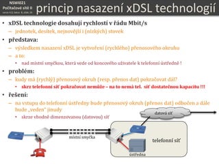 NSWI021
Počítačové sítě II
verze 4.0, lekce 8, slide 24
• xDSL technologie dosahují rychlostí v řádu Mbit/s
– jednotek, desítek, nejnovější i (nízkých) stovek
• představa:
– výsledkem nasazení xDSL je vytvoření (rychlého) přenosového okruhu
– a to:
• nad místní smyčkou, která vede od koncového uživatele k telefonní ústředně !
• problém:
– kudy má (rychlý) přenosový okruh (resp. přenos dat) pokračovat dál?
• skrz telefonní síť pokračovat nemůže – na to nemá tel. síť dostatečnou kapacitu !!!
• řešení:
– na vstupu do telefonní ústředny bude přenosový okruh (přenos dat) odbočen a dále
bude „veden“ jinudy
• skrze vhodně dimenzovanou (datovou) síť
telefonní síť
ústředna
datová síť
princip nasazení xDSL technologií
místní smyčka
 