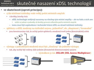 NSWI021
Počítačové sítě II
verze 4.0, lekce 8, slide 25
skutečné nasazení xDSL technologií
• ve skutečnosti (oproti principu):
– z/do telefonní ústředny vede velký počet místních smyček
• i desítky/stovky tisíc
– xDSL technologie nebývají nasazeny na všechny tyto místní smyčky – ale na řadu z nich ano
• může se jednat o jednotky až desítky procent celkového počtu místních smyček
– tomu musí být uzpůsobeno i technické řešení xDSL na straně telefonní ústředny
– splittery a xDSL modemy na ústředně nejsou „jednotlivé“, ale „skupinové / hromadné“
• jsou konstruovány tak, že určitý počet splitterů a modemů tvoří jeden (konstrukční) celek
– výstupy z jednotlivých modemů musí být „sloučeny“ do jednoho výstupu
• tak, aby mohly být vedeny dále jedním (dostatečně dimenzovaným) spojem
– výsledkem je tzv. DSLAM (DSL Access Multiplexor)
DSLAM
 
