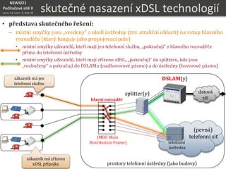 NSWI021
Počítačové sítě II
verze 4.0, lekce 8, slide 26
zákazník má jen
telefonní službu
zákazník má zřízenu
xDSL přípojku
(pevná)
telefonní síť
splitter(y)
DSLAM(y)
datová
síť
telefonní
ústředna
hlavní rozvaděč
(MDF, Main
Distribution Frame)
prostory telefonní ústředny (jako budovy)
skutečné nasazení xDSL technologií
• představa skutečného řešení:
– místní smyčky jsou „svedeny“ z okolí ústředny (tzv. atrakční oblasti) na vstup hlavního
rozvaděče (který funguje jako propojovací pole)
• místní smyčky uživatelů, kteří mají jen telefonní službu, „pokračují“ z hlavního rozvaděče
přímo do telefonní ústředny
• místní smyčky uživatelů, kteří mají zřízeno xDSL, „pokračují“ do splitteru, kde jsou
„rozbočeny“ a pokračují do DSLAMu (nadhovorové pásmo) a do ústředny (hovorové pásmo)
 