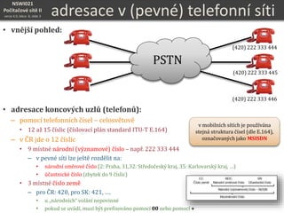 NSWI021
Počítačové sítě II
verze 4.0, lekce 8, slide 3 adresace v (pevné) telefonní síti
• vnější pohled:
• adresace koncových uzlů (telefonů):
– pomocí telefonních čísel – celosvětově
• 12 až 15 číslic (číslovací plán standard ITU-T E.164)
– v ČR jde o 12 číslic
• 9 místné národní (významové) číslo – např. 222 333 444
– v pevné síti lze ještě rozdělit na:
• národní směrové číslo (2: Praha, 31,32: Středočeský kraj, 35: Karlovarský kraj, …)
• účastnické číslo (zbytek do 9 číslic)
• 3 místné číslo země
– pro ČR: 420, pro SK: 421, ….
• u „národních“ volání nepovinné
• pokud se uvádí, musí být prefixováno pomocí 00 nebo pomocí +
PSTN
(420) 222 333 446
(420) 222 333 445
(420) 222 333 444
v mobilních sítích je používána
stejná struktura čísel (dle E.164),
označovaných jako MSISDN
 