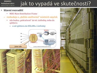 NSWI021
Počítačové sítě II
verze 4.0, lekce 8, slide 30 jak to vypadá ve skutečnosti?
• hlavní rozvaděč
• MDF, Main Distribution Frame
– rozhoduje o „dalším směřování“ místních smyček
• zda budou „pokračovat“ do tel. ústředny, nebo do
splitteru
– a od splitteru do DSLAMu i ústředny
jsme zde
 