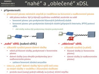 NSWI021
Počítačové sítě II
verze 4.0, lekce 8, slide 33
“nahé“ a „oblečené“ xDSL
• připomenutí:
– přenosové pásmo místních smyček je rozděleno na hovorové a nadhovorové pásmo
• obě pásma mohou být (a bývají) využívána souběžně, nezávisle na sobě
– hovorové pásmo: pro poskytování hlasových (telefonní) služeb
– hovorové pásmo: pro poskytování datových služeb (připojení k Internetu, IPTV) pomocí
xDSL
• obě služby mohou být poskytovány různými poskytovateli
• „nahé“ xDSL (naked xDSL)
– zákazník využívá pouze datové služby
• nikoli již hlasové služby, poskytované v hovorovém
pásmu
• datové služby jsou obvykle poskytovány jen v
nadhovorovém pásmu
– zatímco hovorové zůstává nevyužito
– cena za „nahé“ datové služby bývá vyšší než cena
za stejné služby v souběhu s hlasovými službami
• protože musí (samy) pokrýt náklady na (celou)
• „oblečené“ xDSL
– zákazník využívá (a platí)
• hlasové služby (v hovorovém
pásmu)
• datové služby (v nadhovorovém
pásmu)
… …
místní smyčku
 