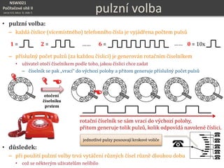 NSWI021
Počítačové sítě II
verze 4.0, lekce 8, slide 5
1
3 24
5
6
7
8 9 0
pulzní volba
• pulzní volba:
– každá číslice (vícemístného) telefonního čísla je vyjádřena počtem pulsů
– příslušný počet pulzů (za každou číslici) je generován rotačním číselníkem
• uživatel otočí číselníkem podle toho, jakou číslici chce zadat
– číselník se pak „vrací“ do výchozí polohy a přitom generuje příslušný počet pulsů
• důsledek:
– při použití pulzní volby trvá vytáčení různých čísel různě dlouhou dobu
• což se některým uživatelům nelíbilo
1 = 2 = 6 = 0 = 10x…… ……
1
3 24
5
6
7
8 9 0


otočení
číselníku
prstem
rotační číselník se sám vrací do výchozí polohy,
přitom generuje tolik pulzů, kolik odpovídá navolené číslici.
jednotlivé pulzy posouvají krokové voliče
 
