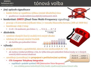 NSWI021
Počítačové sítě II
verze 4.0, lekce 8, slide 6 tónová volba
• jiný způsob signalizace
– každá číslice je vyjádřena výškou (stejně dlouhého) tónu
• používá se v modernějších (novějších) telefonních sítích
• konkrétně: DMTF (Dual-Tone Multi-Frequency signalling)
– pracuje s 8 úrovněmi (výškami tónu ) v rozsahu hlasového hovoru (300 až 3400 Hz)
– kombinuje vždy 2 tóny
• 2 x 8 = 16 možností, pro číslice: 1, ….. 9, 0, A, …. , D, *, #
• důsledek:
– vytáčení různých čísel (i znaků) trvá stejně dlouho
– telefony již nemají rotační číselník
• ale tlačítka pro jednotlivé číslice
• výhody:
– je to praktičtější a spolehlivější, dává to více možností(A-D, *, #)
• ale mohou vznikat problémy s tím, že výška tónu pro jednotlivé číslice/znaky se v různých
zemích/sítích nemusí shodovat
– umožňuje (usnadňuje) to propojení s počítačovými systémy
• CTI: Computer Telephony Integration
– například v podobě systémů IVR (Interactive Voice Response)
• jsou ovládány pomocí jednotlivých číslic/znaků, vyjadřovaných pomocí tónové volby
chcete-li …., zadejte 1,
chcete-li …., zadejte 2,
…..
2 2 2 3 3 3 4 4 4
i znaky
 