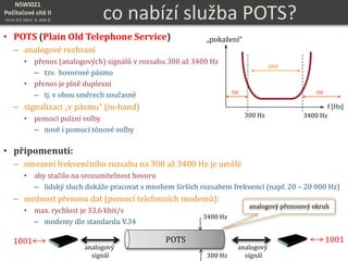 NSWI021
Počítačové sítě II
verze 4.0, lekce 8, slide 8 co nabízí služba POTS?
• POTS (Plain Old Telephone Service)
– analogové rozhraní
• přenos (analogových) signálů v rozsahu 300 až 3400 Hz
– tzv. hovorové pásmo
• přenos je plně duplexní
– tj. v obou směrech současně
– signalizaci „v pásmu“ (in-band)
• pomocí pulzní volby
– nově i pomocí tónové volby
• připomenutí:
– omezení frekvenčního rozsahu na 300 až 3400 Hz je umělé
• aby stačilo na srozumitelnost hovoru
– lidský sluch dokáže pracovat s mnohem širších rozsahem frekvencí (např. 20 – 20 000 Hz)
– možnost přenosu dat (pomocí telefonních modemů):
• max. rychlost je 33,6 kbit/s
– modemy dle standardu V.34
f [Hz]
„pokažení“
ano
nene
300 Hz 3400 Hz
POTS
3400 Hz
300 Hz
analogový
signál
analogový
signál
1001 1001POTS
analogový přenosový okruh
 