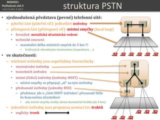 NSWI021
Počítačové sítě II
verze 4.0, lekce 8, slide 9 struktura PSTN
• zjednodušená představa (pevné) telefonní sítě:
– páteřní část (páteřní síť): jednotlivé ústředny
– přístupová část (přístupová síť): místní smyčky (local loop)
• formálně: metalická účastnická vedení
• technické omezení:
– maximální délka místních smyček do 5 km !!!
• kvůli jejich obvodovým vlastnostem (impedance, …)
• ve skutečnosti:
– telefonní ústředny jsou uspořádány hierarchicky
• mezinárodní ústředny
• tranzitních ústředen
• místní (řídící) ústředny (ústředny HOST)
– místní smyčky se připojují „až“ na tyto ústředny
• předsunuté ústředny (jednotky RSU)
– představa: jde o „části HOST ústředen“, přesunuté blíže
ke koncovému účastníkovi
• aby místní smyčky mohly zůstat dostatečně krátké (do 5 km)
– jednotlivé ústředny jsou propojeny pomocí tzv. traktů
• anglicky: trunk
 