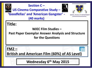Title:
WJEC Film Studies –
Past Paper Exemplar Answer Analysis and Structure
for the Questions
Wednesday 6th May 2015
FM2 –
British and American Film (60%) of AS Level)
Section C –
US Cinema Comparative Study –
‘Goodfellas’ and ‘American Gangster’ -
(40 marks)
 
