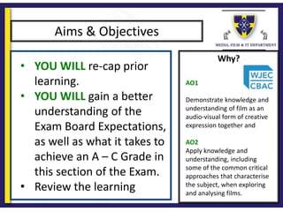 Why?
Aims & Objectives
• YOU WILL re-cap prior
learning.
• YOU WILL gain a better
understanding of the
Exam Board Expectations,
as well as what it takes to
achieve an A – C Grade in
this section of the Exam.
• Review the learning
AO1
Demonstrate knowledge and
understanding of film as an
audio-visual form of creative
expression together and
AO2
Apply knowledge and
understanding, including
some of the common critical
approaches that characterise
the subject, when exploring
and analysing films.
 
