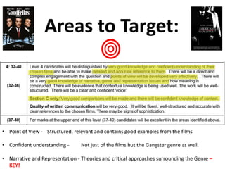Areas to Target:
• Point of View - Structured, relevant and contains good examples from the films
• Confident understanding - Not just of the films but the Gangster genre as well.
• Narrative and Representation - Theories and critical approaches surrounding the Genre –
KEY!
 
