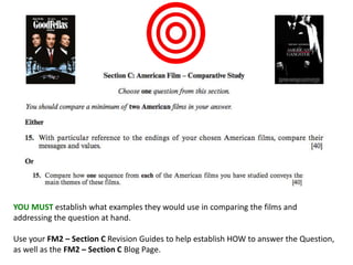 YOU MUST establish what examples they would use in comparing the films and
addressing the question at hand.
Use your FM2 – Section C Revision Guides to help establish HOW to answer the Question,
as well as the FM2 – Section C Blog Page.
 