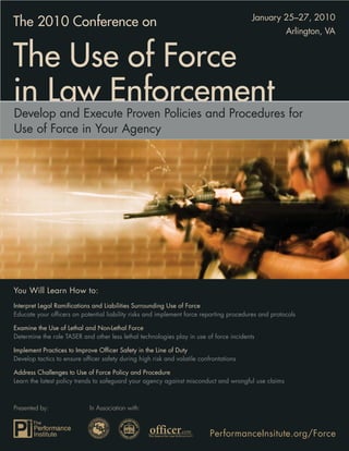January 25–27, 2010
The 2010 Conference on
                                                                                                     Arlington, VA


The Use of Force
in Law Enforcement
Develop and Execute Proven Policies and Procedures for
Use of Force in Your Agency




You Will Learn How to:
Interpret Legal Ramiﬁcations and Liabilities Surrounding Use of Force
Educate your ofﬁcers on potential liability risks and implement force reporting procedures and protocols

Examine the Use of Lethal and Non-Lethal Force
Determine the role TASER and other less lethal technologies play in use of force incidents

Implement Practices to Improve Ofﬁcer Safety in the Line of Duty
Develop tactics to ensure ofﬁcer safety during high risk and volatile confrontations

Address Challenges to Use of Force Policy and Procedure
Learn the latest policy trends to safeguard your agency against misconduct and wrongful use claims



Presented by:               In Association with:



                                                                          PerformanceInsitute.org/Force
 
