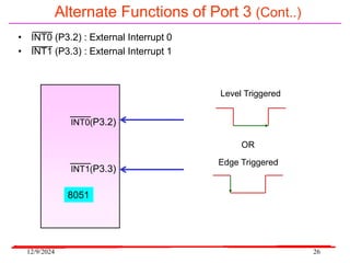 12/9/2024 26
Alternate Functions of Port 3 (Cont..)
• INT0 (P3.2) : External Interrupt 0
• INT1 (P3.3) : External Interrupt 1
INT0(P3.2)
INT1(P3.3)
8051
Level Triggered
Edge Triggered
OR
 