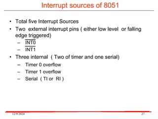 12/9/2024 27
Interrupt sources of 8051
• Total five Interrupt Sources
• Two external interrupt pins ( either low level or falling
edge triggered)
– INT0
– INT1
• Three internal ( Two of timer and one serial)
– Timer 0 overflow
– Timer 1 overflow
– Serial ( TI or RI )
 