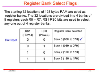 12/9/2024 34
Register Bank Select Flags
The starting 32 locations of 128 bytes RAM are used as
register banks. The 32 locations are divided into 4 banks of
8 registers each R0 – R7. RS1 RS0 bits are used to select
any one out of 4 register banks.
RS1
(PSW.4)
RS0
(PSW.3)
Register Bank selected
0 0 Bank 0 (00H to 07H)
0 1 Bank 1 (08H to 0FH)
1 0 Bank 2 (10H to 17H)
1 1 Bank 3 (18H to 1FH)
On Reset 
 