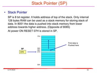 12/9/2024 42
Stack Pointer (SP)
• Stack Pointer
SP is 8 bit register. It holds address of top of the stack. Only internal
128 bytes RAM can be used as a stack memory for storing stack of
data. In 8051 the data is pushed into stack memory from lower
address towards higher address. (Opposite of 8085)
At power ON RESET 07H is stored in SP.
7FH
09H
08H
07H
00H
07H
SP
First data is
Pushed here
 