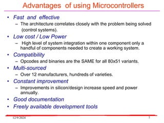 12/9/2024 7
Advantages of using Microcontrollers
• Fast and effective
– The architecture correlates closely with the problem being solved
(control systems).
• Low cost / Low Power
– High level of system integration within one component only a
handful of components needed to create a working system.
• Compatibility
– Opcodes and binaries are the SAME for all 80x51 variants.
• Multi-sourced
– Over 12 manufacturers, hundreds of varieties.
• Constant improvement
– Improvements in silicon/design increase speed and power
annually.
• Good documentation
• Freely available development tools
 