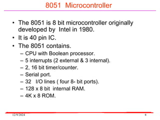 12/9/2024 8
8051 Microcontroller
• The 8051 is 8 bit microcontroller originally
developed by Intel in 1980.
• It is 40 pin IC.
• The 8051 contains.
– CPU with Boolean processor.
– 5 interrupts (2 external & 3 internal).
– 2, 16 bit timer/counter.
– Serial port.
– 32 I/O lines ( four 8- bit ports).
– 128 x 8 bit internal RAM.
– 4K x 8 ROM.
 