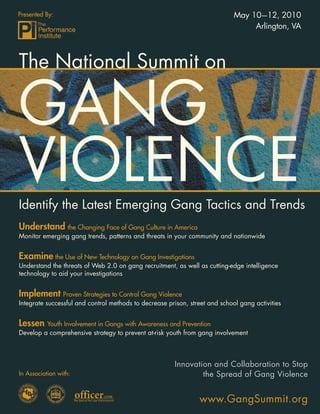 Presented By:                                                                May 10—12, 2010
                                                                                  Arlington, VA



The National Summit on

GANG
VIOLENCE
Identify the Latest Emerging Gang Tactics and Trends
Understand the Changing Face of Gang Culture in America
Monitor emerging gang trends, patterns and threats in your community and nationwide


Examine the Use of New Technology on Gang Investigations
Understand the threats of Web 2.0 on gang recruitment, as well as cutting-edge intelligence
technology to aid your investigations


Implement Proven Strategies to Control Gang Violence
Integrate successful and control methods to decrease prison, street and school gang activities


Lessen Youth Involvement in Gangs with Awareness and Prevention
Develop a comprehensive strategy to prevent at-risk youth from gang involvement



                                                       Innovation and Collaboration to Stop
In Association with:                                           the Spread of Gang Violence


                                                                www.GangSummit.org
                                                                    www.GangSummit.org 1
 