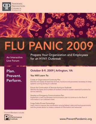 FLU PANIC 2009




FLU PANIC 2009
                           Prepare Your Organization and Employees
  An Interactive
                           for an H1N1 Outbreak
  Live Forum



  Plan.                    October 8-9, 2009 | Arlington, VA

  Prevent.                 You Will Learn To:

  Perform.                 Create an Organizational Continuity Plan
                           Identify and assess all essential services, functions and processes necessary to keep
                           systems running during an outbreak

                           Ensure the Continuation of Services during an Outbreak
                           Identify the types and numbers of workers critical to sustain essential functions for
                           service delivery

                           Develop an Emergency Communications Plan
                           Implement a well coordinated communication plan to continue to the ﬂow of
                           information in an outbreak arises

                           Forge Public/Private Partnerships
                           Learn how to improve the coordination among federal, state and local governments
                           and the private sector to create a network of information and resources


Council Members include:


                                                                    www.PreventPandemic.org
                                                                           www.PreventPandemic.org                 1
 