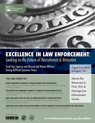 EXCELLENCE IN LAW ENFORCEMENT:
Looking to the Future of Recruitment & Retention
Fund Your Agency and Recruit and Retain Ofﬁcers                                                     August 3–4, 2010
During Difﬁcult Economic Times                                                                      Arlington, VA


YOU WILL LEARN TO:                                                                                  Secure the
DEVELOP INNOVATIVE TECHNIQUES TO ENGAGE CURRENT AND FUTURE OFFICERS                                 Resources to
Create an agency of choice through appealing incentives that boost ofﬁcer morale and foster
productivity on the job                                                                             Find, Win &
COLLABORATE WITH COMMUNITY PARTNERS TO PROMOTE LAW ENFORCEMENT SUCCESS                              Manage Law
Promote private and public relationships to freely market your department and encourage
community buy-in                                                                                    Enforcement
EQUIP YOUR AGENCY WITH THE TOOLS TO UNDERSTAND TODAY’S DIVERSE APPLICANTS
Guarantee that your agency retains and hires the best ofﬁcers by understanding the
                                                                                                    Grants
generational and diverse workforce

UNDERSTAND SOCIAL MEDIA FOR LAW ENFORCEMENT & OTHER TECHNIQUES TO BOLSTER ADVERTISING FOR YOUR AGENCY
Utilize Web 2.0 and other cost effective marketing tools to help your department reach the public



In Association with:


                                                           www.PerformanceInstitute.org/LEexcellence
 