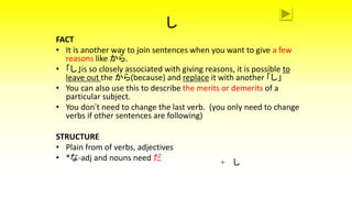 し
FACT
• It is another way to join sentences when you want to give a few
reasons like から.
• 「し」is so closely associated with giving reasons, it is possible to
leave out the から(because) and replace it with another 「し」
• You can also use this to describe the merits or demerits of a
particular subject.
• You don’t need to change the last verb. (you only need to change
verbs if other sentences are following)
STRUCTURE
• Plain from of verbs, adjectives
• *な-adj and nouns need だ
+ し
 