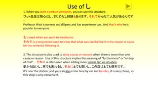 Use of し
1. When you state a certain viewpoint, you can use this structure.
ワット先生は熱心だし、まじめだし経験もあります。それでみんなに人気があるんです
。
Professor Watt is earnest and diligent and has experience too. And that’s why he is
popular to everyone.
も is used when you want to emphasise.
それで is a conjunction used to show that what was said before it is the reason or cause
for the sentence following it.
2. This structure is also used to state causes or reasons when there is more than one
cause or reason. Use of this structure implies the meaning of “furthermore” or “on top
of that”. それに is often used when adding more similar fact or situation.
駅から近いし、車でも来れるし、それにとても安いし、この店はとても便利です。
It’s near the station, and you can also come here by car and besides, it is very cheap, so
this shop is very convenient.
 