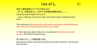 Use of し
息子に英語を教えていただけませんか。
…うーん、出張も多いし、もうすぐ日本語の試験もあるし。。。。
Could you teach English to my son?
… Sorry, I often go on business trips, and I have to take a Japanese exam
soon….
This sentences is giving excuses and leave the sentence unfinished because
the conclusion can be understood from the context.
3. There are cases when only one し is used and implies there are more
reasons. から doesn’t have this use.
色もきれいだし、この靴を買います。
Because the colour is beautiful ( and for some other reasons), I will buy this
pair of shoes.
 