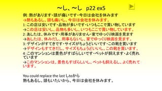 ～し、～し p22 ex5
例：熱があります・頭が痛いです・今日は会社を休みます
→熱もあるし、頭も痛いし、今日は会社を休みます。
1：この店は安いです・品物が多いです・いつもここで買い物しています
→この店は安いし、品物も多いし、いつもここで買い物しています。
2：あしたは、休みです・用事がありません・家でゆっくり映画を見ます
→あしたは、休みだし、用事もないし、家でゆっくり映画を見ます。
3：デザインがすてきです・サイズがちょうどいいです・この靴を買います
→デザインもすてきだし、サイズもちょうどいいし、この靴を買います。
4：このマンションは景色がすばらしいです・ペットが飼えます・よく売れ
ています
→このマンションは、景色もすばらしいし、ペットも飼えるし、よく売れて
います。
You could replace the last しtoから
熱もあるし、頭もいたいから、今日は会社を休みます。
 