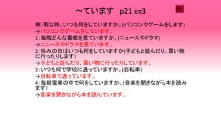 ～ています p21 ex3
例：暇な時、いつも何をしていますか。(パソコンでゲームをします)
→パソコンでゲームをしています。
1：毎晩どんな番組を見ていますか。(ニュースやドラマ)
→ニュースやドラマを見ています。
2：休みの日はいつも何をしていますか(子どもと遊んだり、買い物
に行ったりします）
→子どもと遊んだり、買い物に行ったりしています。
3：いつも何で学校に通っていますか。(自転車)
→自転車で通っています。
4：毎朝電車の中で何をしていますか。(音楽を聞きながら本を読み
ます）
→音楽を聞きながら本を読んでいます。
 
