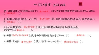 ～ています p24 ex4
例：日曜日はいつも9時ごろまで（ ）が、きょうは用事がありましたから、6時に
( )。
1：魚はいつも近くのスーパーで（ ）が、きのうは休みでしたから、ほかの店へ
（ ）。
2：いつも駅まで（ ）が、けさは時間がありませんでしたから、
タクシーに（ ）。
3：毎朝（ ）が、きのうは雨でしたから、プールで（ ）。
4：毎朝パンを（ ）が、けさはコーヒーしか（ ）。
寝ています
起きました
買っています
行きました
歩いています
乗りました
ジョギングしています 泳ぎました
食べています 飲みませんでした
 