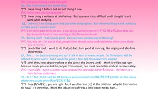 みく：Are you all doing a part-time job?
とし：Yes, I am doing it at a rental shop.
サラ：I was doing it before but am not doing it now.
みく：What were you doing before?
サラ：I was doing a waitress at café before. But Japanese is too difficult and I thought I can’t
work while studying.
とし：Did you? I am doing part-time job while studying too. But the rental shop is not that busy
and the place is easy to work.
みく：I am doing part-time job too. I was doing a private teacher (かていきょうし) but that was
too busy and hard so I am working at the Disney land now.
とし：Disney land? That sounds good. Can you learn various way of dancing?
みく：Yes, you can. On top of that, people from abroad come and celebrities often come there
too so it is fun.
サラ：celebrities too? I want to do that job too. I am good at dancing, like singing and also love
children too.
とし：Me…. I am bad at dancing and can’t talk in front of many people. So Disney land will be
difficult to work surely. But it would be good if I can talk to people from abroad.
サラ：Well then, how about working at the café at the Disney land? I think it will be just right
because maybe you can talk to people from abroad, can meet celebrities and can receive salary.
みく：That’s right. But it is a little noisy because the café plays (かかる) music. Therefore, it is
hard to hear customers.
とし：Is it? But I think I will be OK because everyone point out (ゆびをさす) photos on the menu
when they usually order(ちゅうもんする).
サラ：I see (なるほど), you are right. Ah, it was the case (so) at the café too. Why did I not notice
till now? If I knew that, I think the job at the café was a little easier to do. Sigh…
 
